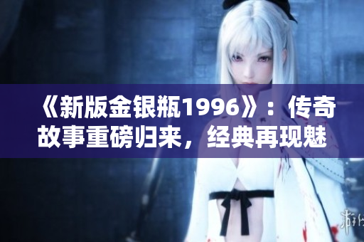 《新版金銀瓶1996》：傳奇故事重磅歸來(lái)，經(jīng)典再現(xiàn)魅力盛世