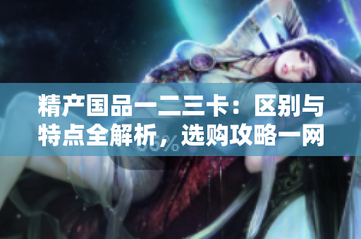 精產(chǎn)國品一二三卡：區(qū)別與特點全解析，選購攻略一網(wǎng)打盡
