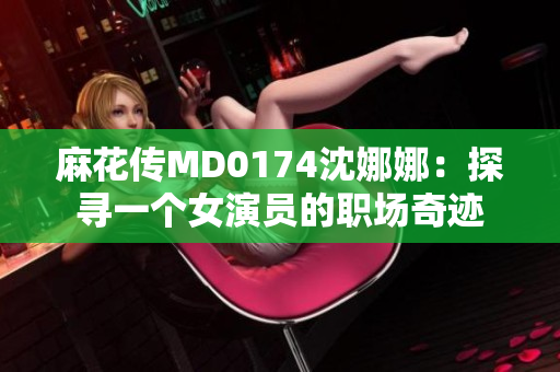 麻花傳MD0174沈娜娜：探尋一個(gè)女演員的職場(chǎng)奇跡