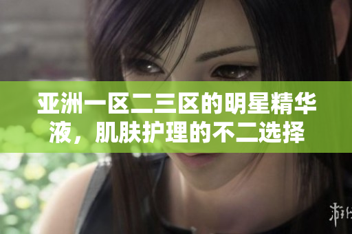 亞洲一區(qū)二三區(qū)的明星精華液，肌膚護(hù)理的不二選擇
