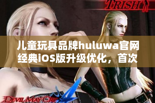 兒童玩具品牌huluwa官網經典iOS版升級優(yōu)化，首次體驗全新界面功能