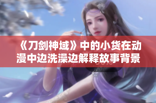 《刀劍神域》中的小貨在動(dòng)漫中邊洗澡邊解釋故事背景，引發(fā)觀眾熱議
