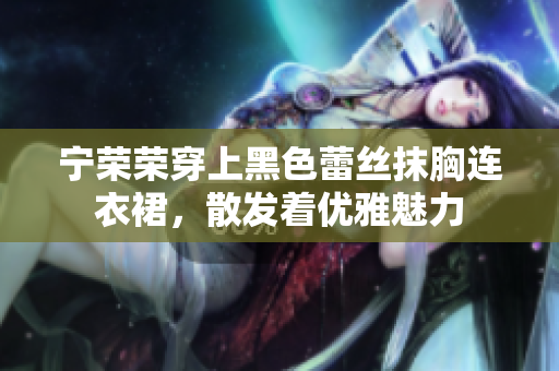 寧榮榮穿上黑色蕾絲抹胸連衣裙，散發(fā)著優(yōu)雅魅力