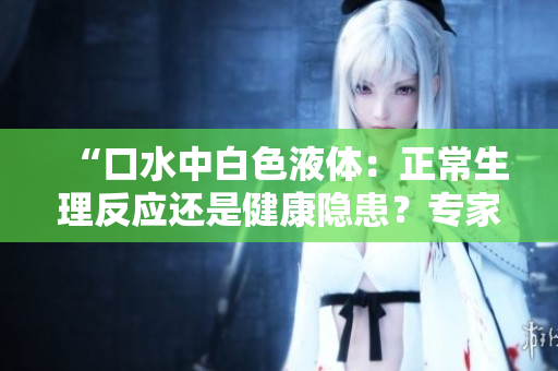 “口水中白色液體：正常生理反應(yīng)還是健康隱患？專家解析鏡流現(xiàn)象”