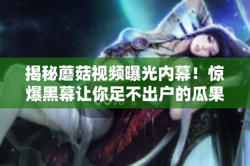 揭秘蘑菇視頻曝光內(nèi)幕！驚爆黑幕讓你足不出戶的瓜果盛宴