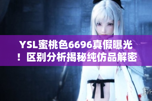 YSL蜜桃色6696真假曝光！區(qū)別分析揭秘純仿品解密