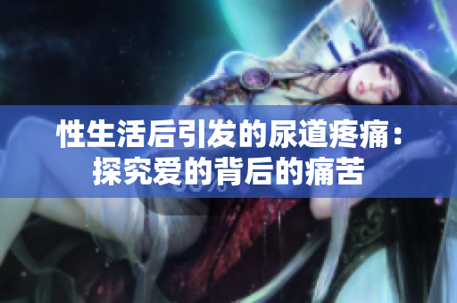 性生活后引發(fā)的尿道疼痛：探究愛的背后的痛苦