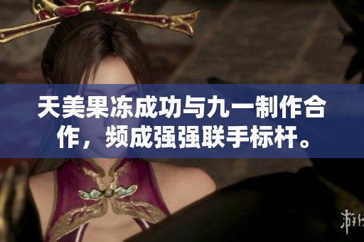 天美果凍成功與九一制作合作，頻成強強聯(lián)手標桿。