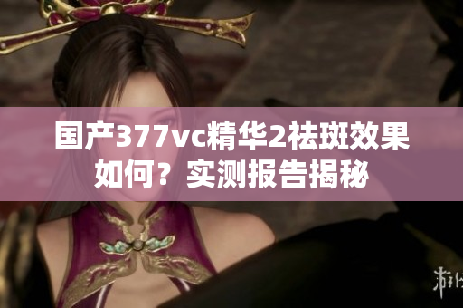 國產(chǎn)377vc精華2祛斑效果如何？實(shí)測報(bào)告揭秘