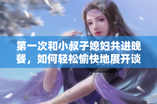 第一次和小叔子媳婦共進(jìn)晚餐，如何輕松愉快地展開談話？