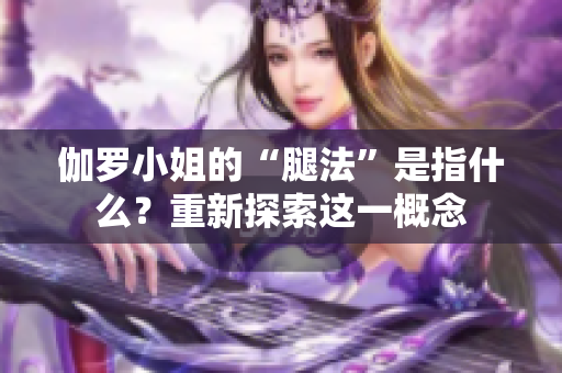 伽羅小姐的“腿法”是指什么？重新探索這一概念