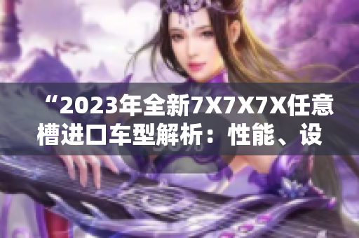 “2023年全新7X7X7X任意槽進口車型解析：性能、設(shè)計與技術(shù)完美融合”