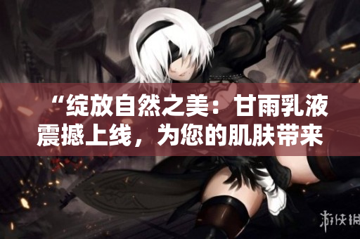 “綻放自然之美：甘雨乳液震撼上線，為您的肌膚帶來革命性呵護！”