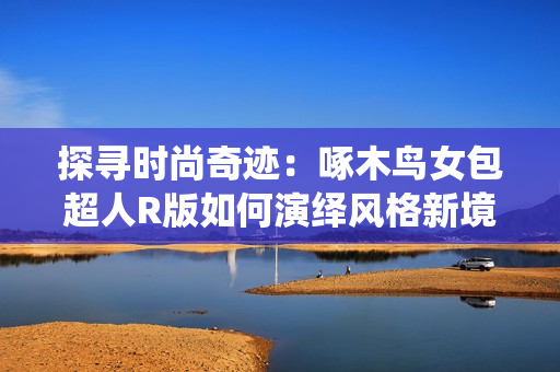 探尋時尚奇跡：啄木鳥女包超人R版如何演繹風格新境界