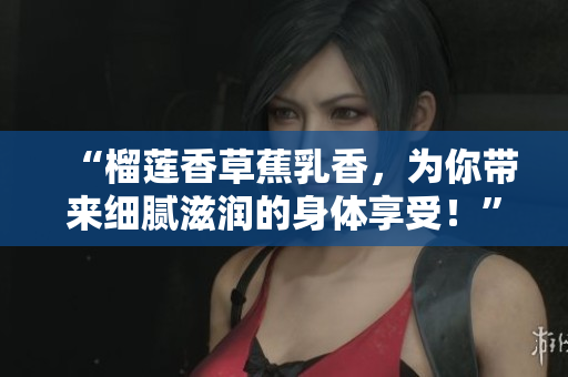 “榴蓮香草蕉乳香，為你帶來(lái)細(xì)膩?zhàn)虧?rùn)的身體享受！”