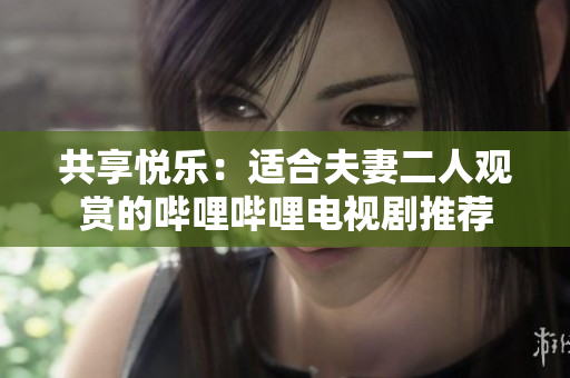 共享悅樂：適合夫妻二人觀賞的嗶哩嗶哩電視劇推薦