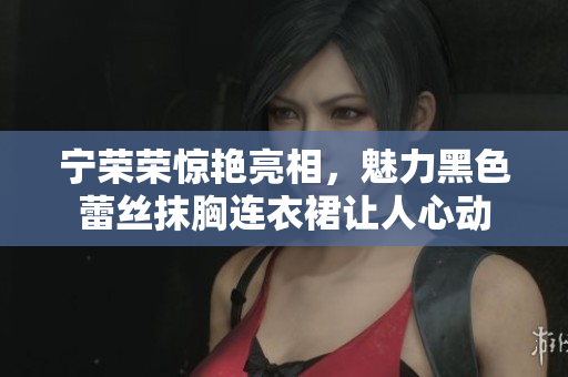 寧榮榮驚艷亮相，魅力黑色蕾絲抹胸連衣裙讓人心動(dòng)