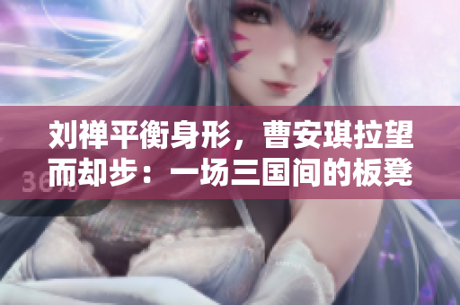 劉禪平衡身形，曹安琪拉望而卻步：一場三國間的板凳之爭