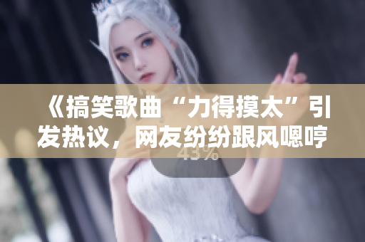 《搞笑歌曲“力得摸太”引發(fā)熱議，網(wǎng)友紛紛跟風(fēng)嗯哼》