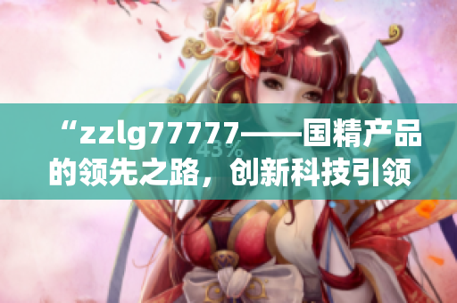 “zzlg77777——國精產(chǎn)品的領(lǐng)先之路，創(chuàng)新科技引領(lǐng)行業(yè)新風(fēng)向！”