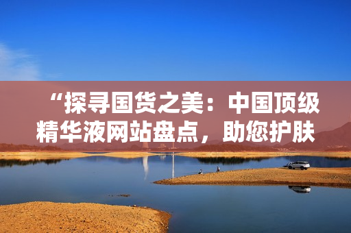 “探尋國貨之美：中國頂級(jí)精華液網(wǎng)站盤點(diǎn)，助您護(hù)膚達(dá)人之路！”