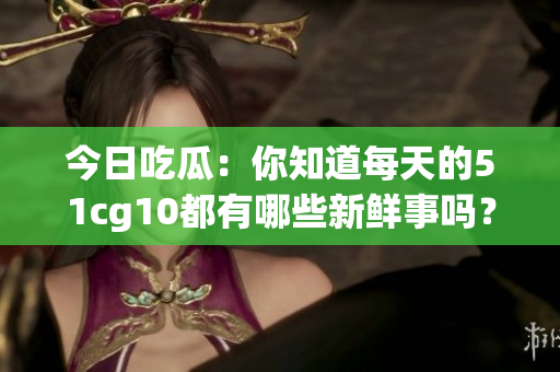今日吃瓜：你知道每天的51cg10都有哪些新鮮事嗎？