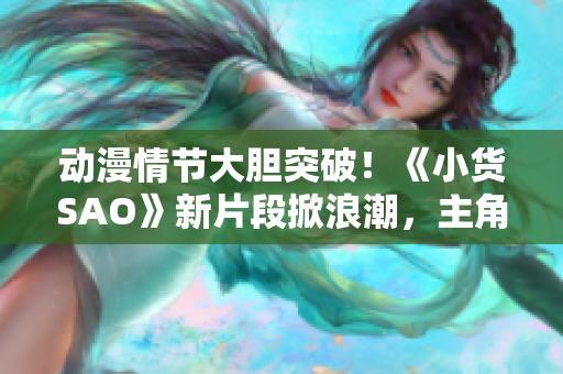 動漫情節(jié)大膽突破！《小貨SAO》新片段掀浪潮，主角邊洗澡邊戰(zhàn)斗引發(fā)熱議