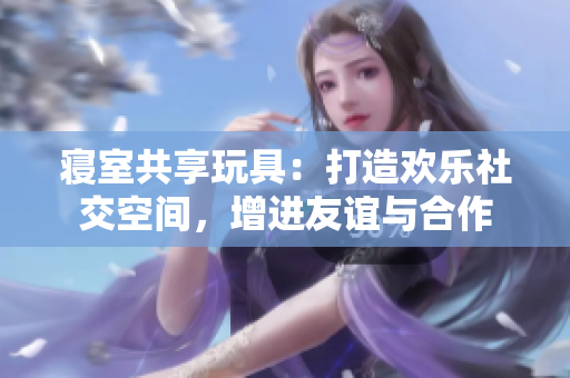寢室共享玩具：打造歡樂社交空間，增進(jìn)友誼與合作