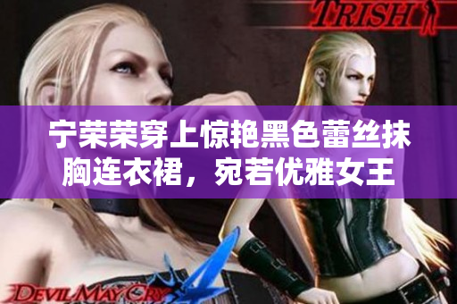 寧榮榮穿上驚艷黑色蕾絲抹胸連衣裙，宛若優(yōu)雅女王