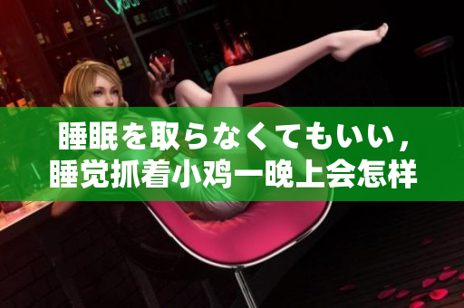 睡眠を取らなくてもいい，睡覺抓著小雞一晚上會怎樣，睡過年紀(jì)最大的多少歲六十多，水潤緊致銷魂低吟古代，水潤緊致銷魂低吟，說說都是怎么的干對象的1150