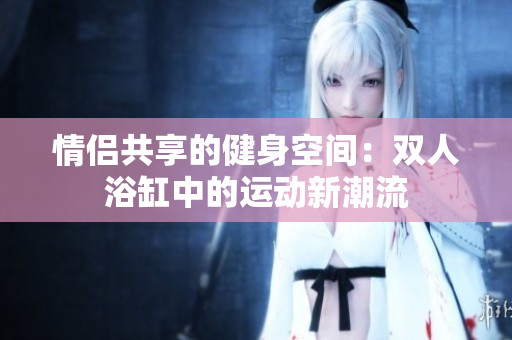 情侶共享的健身空間：雙人浴缸中的運動新潮流