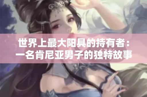 世界上最大陽(yáng)具的持有者：一名肯尼亞男子的獨(dú)特故事和照片