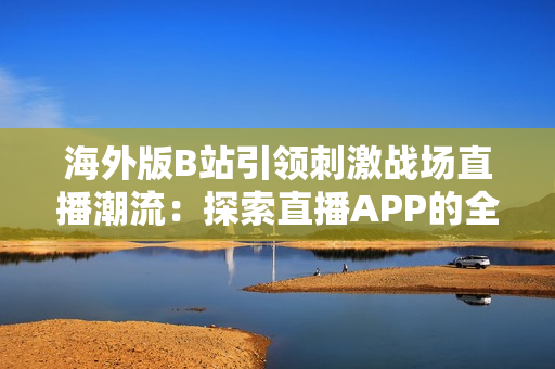 海外版B站引領刺激戰(zhàn)場直播潮流：探索直播APP的全球化影響與未來趨勢