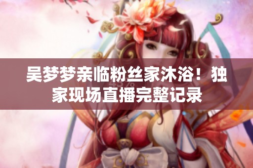 吳夢夢親臨粉絲家沐?。—毤椰F(xiàn)場直播完整記錄