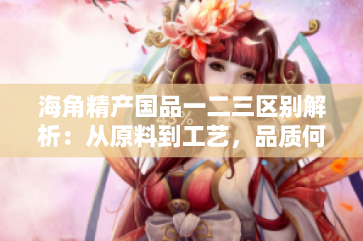 海角精產(chǎn)國品一二三區(qū)別解析：從原料到工藝，品質(zhì)何異？