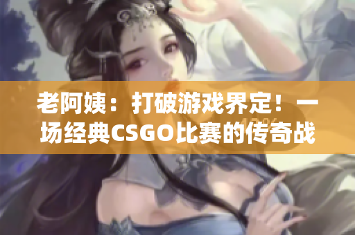老阿姨：打破游戲界定！一場經(jīng)典CSGO比賽的傳奇戰(zhàn)役