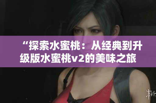 “探索水蜜桃：從經(jīng)典到升級(jí)版水蜜桃v2的美味之旅”