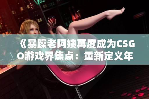 《暴躁老阿姨再度成為CSGO游戲界焦點：重新定義年齡與競技的邊界》