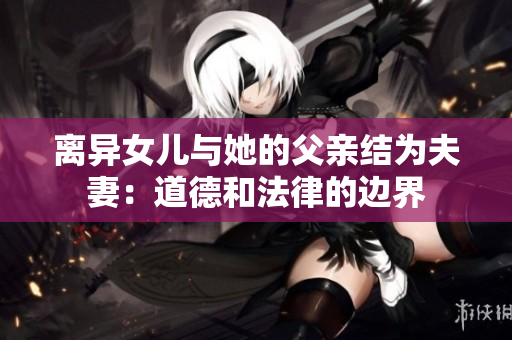 離異女兒與她的父親結(jié)為夫妻：道德和法律的邊界