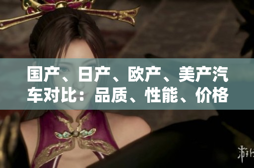 國產(chǎn)、日產(chǎn)、歐產(chǎn)、美產(chǎn)汽車對比：品質(zhì)、性能、價格一覽