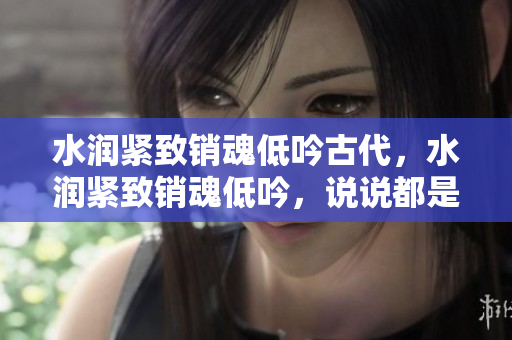 水潤(rùn)緊致銷魂低吟古代，水潤(rùn)緊致銷魂低吟，說說都是怎么的干對(duì)象的，睡眠を取らなくてもいい，睡覺抓著小雞一晚上會(huì)怎樣，睡過年紀(jì)最大的多少歲六十多13