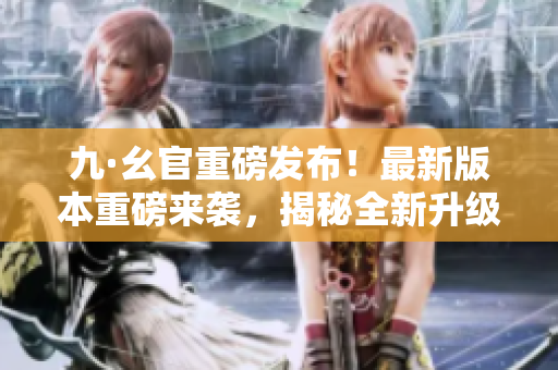 九·幺官重磅發(fā)布！最新版本重磅來襲，揭秘全新升級內(nèi)容