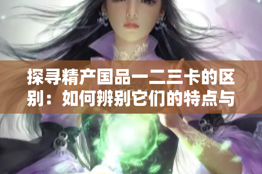探尋精產(chǎn)國品一二三卡的區(qū)別：如何辨別它們的特點與優(yōu)勢？