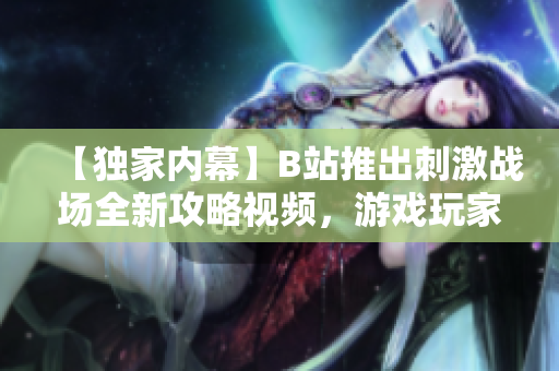 【獨家內(nèi)幕】B站推出刺激戰(zhàn)場全新攻略視頻，游戲玩家必看！