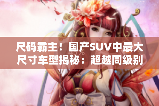 尺碼霸主！國產(chǎn)SUV中最大尺寸車型揭秘：超越同級別，豪華大空間引領(lǐng)潮流！