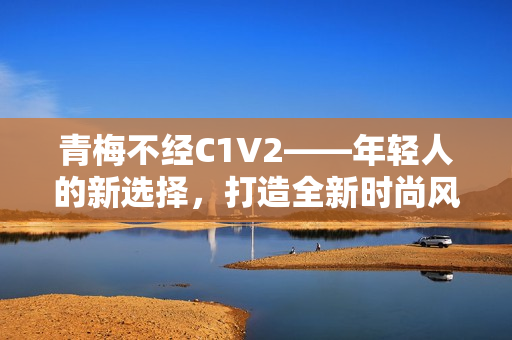 青梅不經(jīng)C1V2——年輕人的新選擇，打造全新時(shí)尚風(fēng)向