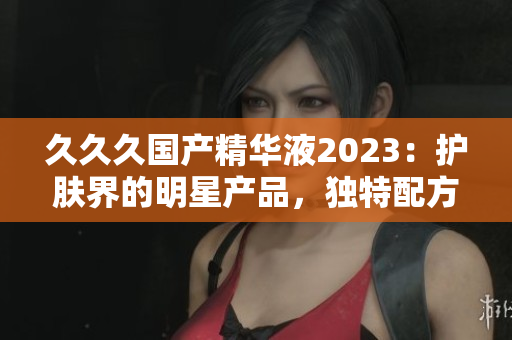 久久久國產精華液2023：護膚界的明星產品，獨特配方深受好評