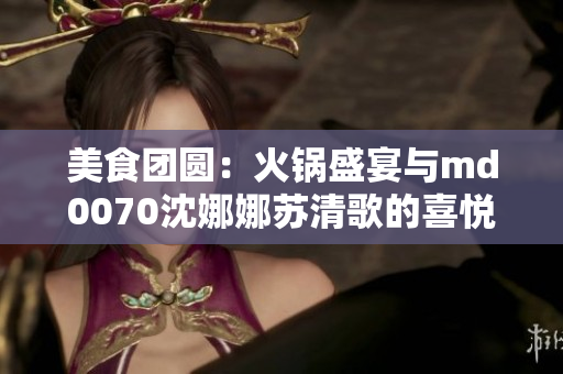 美食團圓：火鍋盛宴與md0070沈娜娜蘇清歌的喜悅時刻