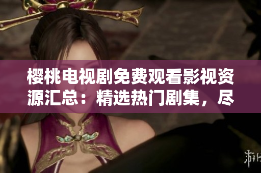 櫻桃電視劇免費觀看影視資源匯總：精選熱門劇集，盡享高清視聽體驗