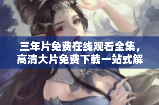 三年片免費(fèi)在線觀看全集，高清大片免費(fèi)下載一站式解決